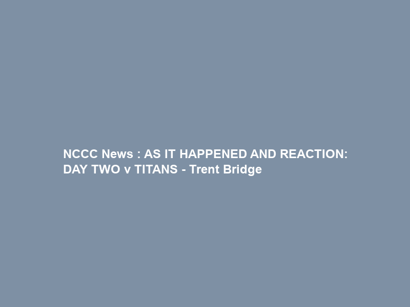 NCCC News : AS IT HAPPENED AND REACTION: DAY TWO v TITANS – Trent Bridge