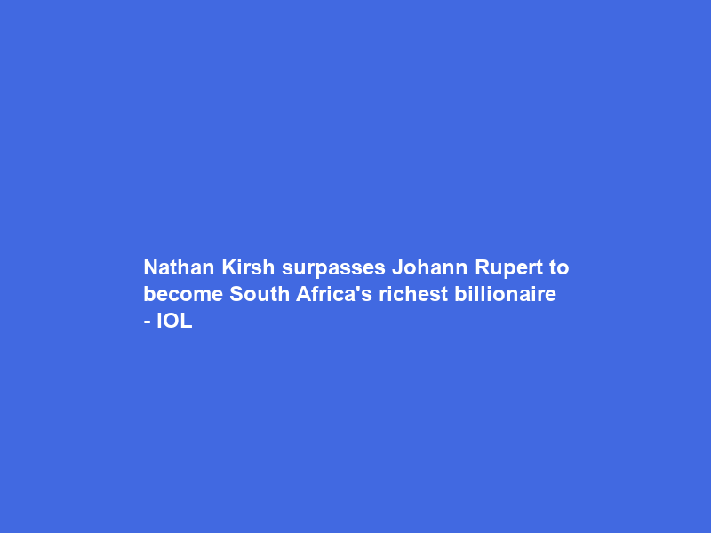 Nathan Kirsh surpasses Johann Rupert to become South Africa’s richest billionaire – IOL