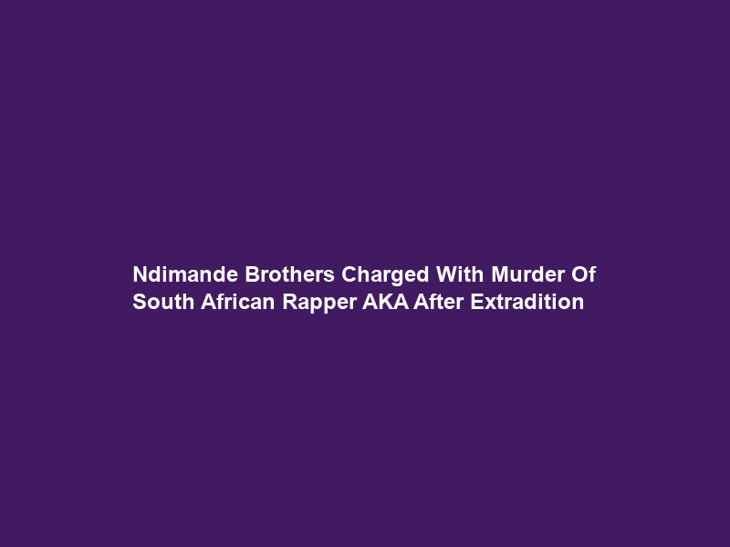 Ndimande Brothers Charged With Murder Of South African Rapper AKA After Extradition