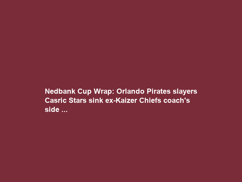 Nedbank Cup Wrap: Orlando Pirates slayers Casric Stars sink ex-Kaizer Chiefs coach’s side …