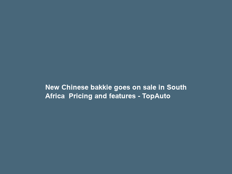 New Chinese bakkie goes on sale in South Africa – Pricing and features – TopAuto