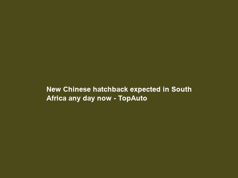 New Chinese hatchback expected in South Africa any day now – TopAuto