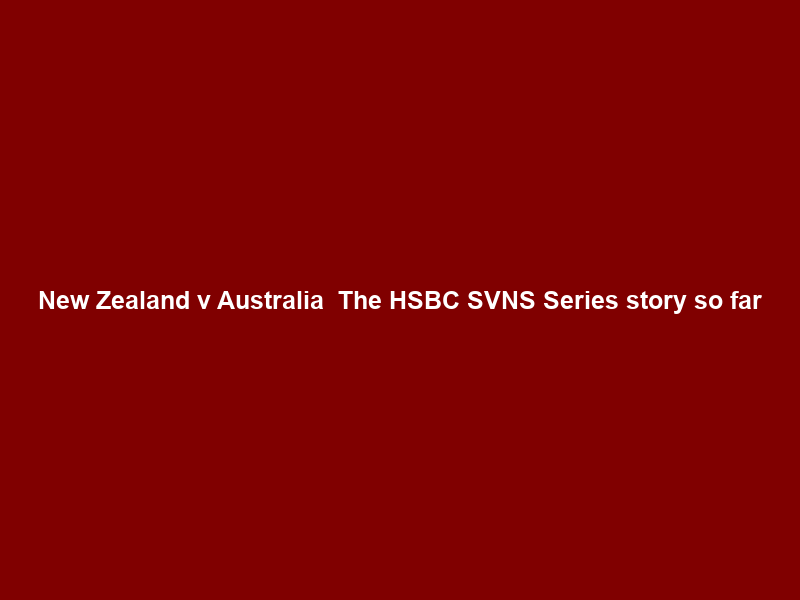New Zealand v Australia — The HSBC SVNS Series story so far