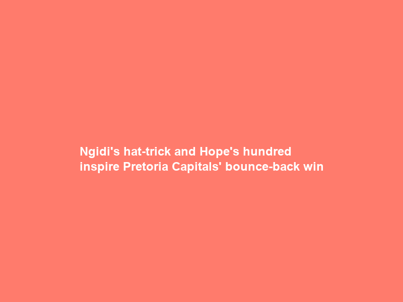 Ngidi’s hat-trick and Hope’s hundred inspire Pretoria Capitals’ bounce-back win
