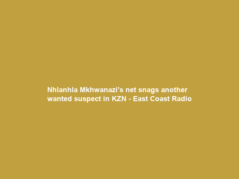 Nhlanhla Mkhwanazi’s net snags another wanted suspect in KZN – East Coast Radio