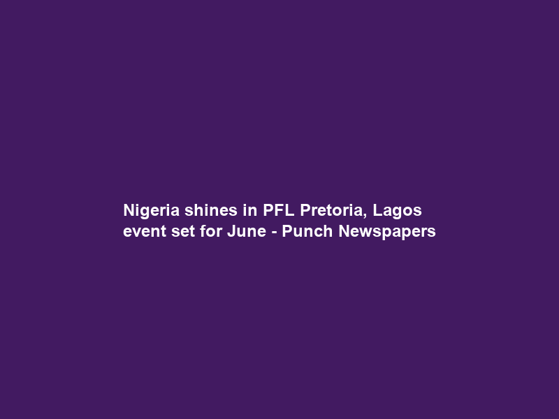Nigeria shines in PFL Pretoria, Lagos event set for June – Punch Newspapers