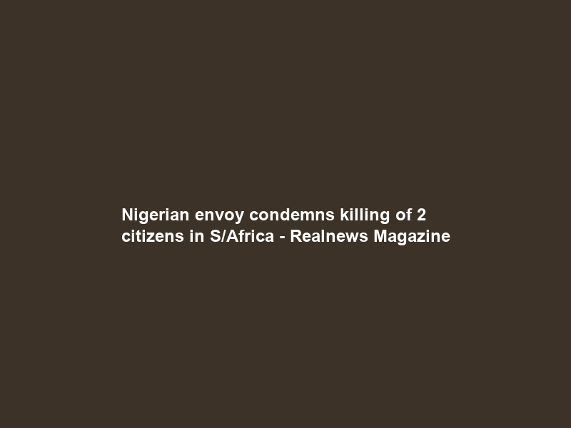 Nigerian envoy condemns killing of 2 citizens in S/Africa – Realnews Magazine
