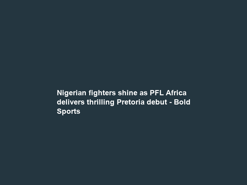 Nigerian fighters shine as PFL Africa delivers thrilling Pretoria debut – Bold Sports