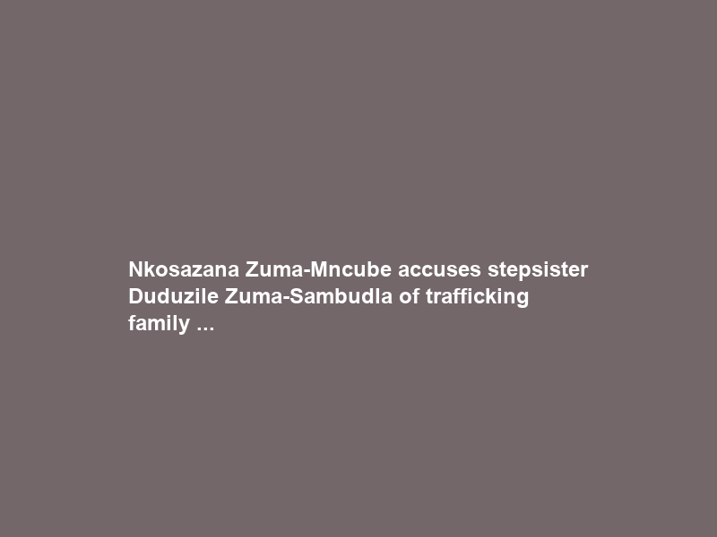 Nkosazana Zuma-Mncube accuses stepsister Duduzile Zuma-Sambudla of trafficking family …