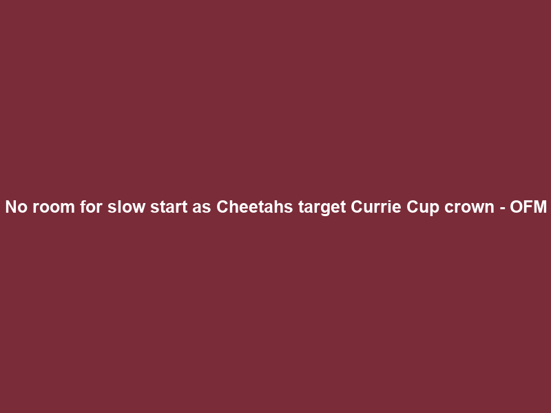 No room for slow start as Cheetahs target Currie Cup crown – OFM