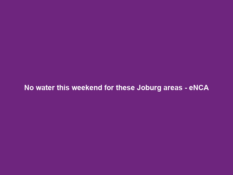 No water this weekend for these Joburg areas – eNCA