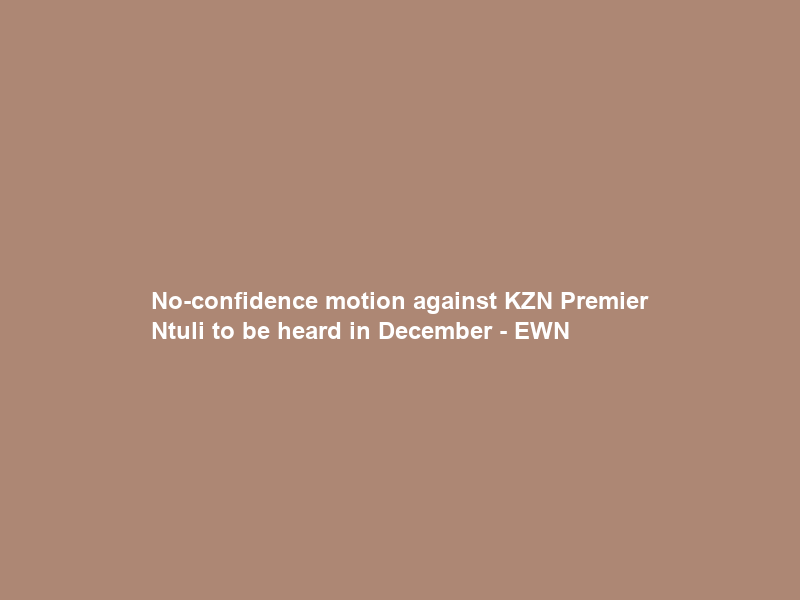 No-confidence motion against KZN Premier Ntuli to be heard in December – EWN