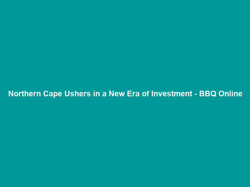 Northern Cape Ushers in a New Era of Investment – BBQ Online
