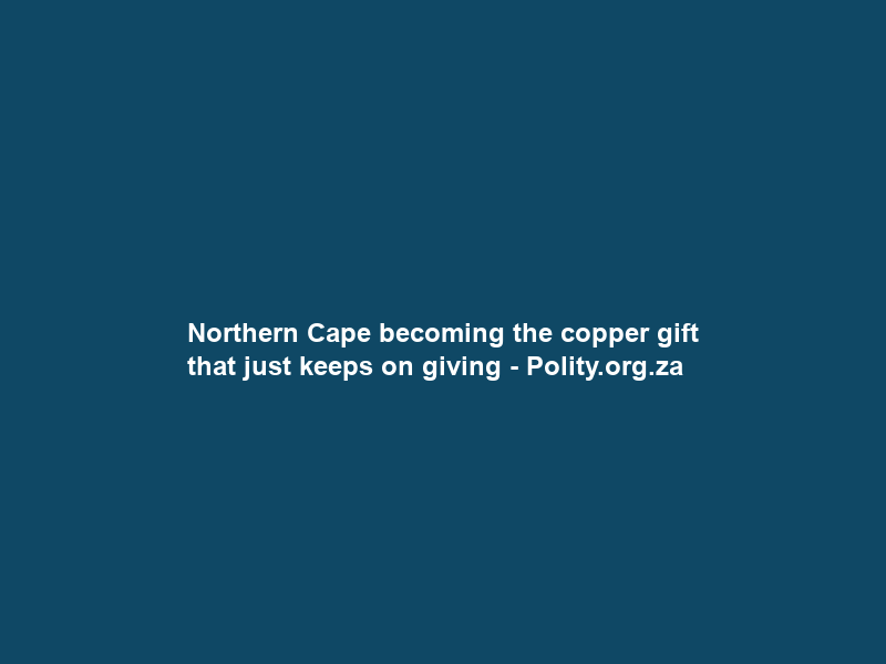 Northern Cape becoming the copper gift that just keeps on giving – Polity.org.za