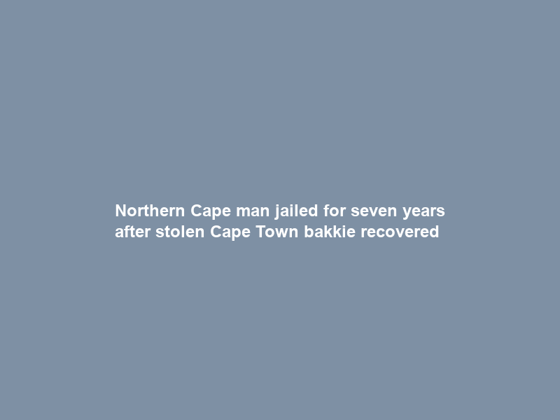 Northern Cape man jailed for seven years after stolen Cape Town bakkie recovered