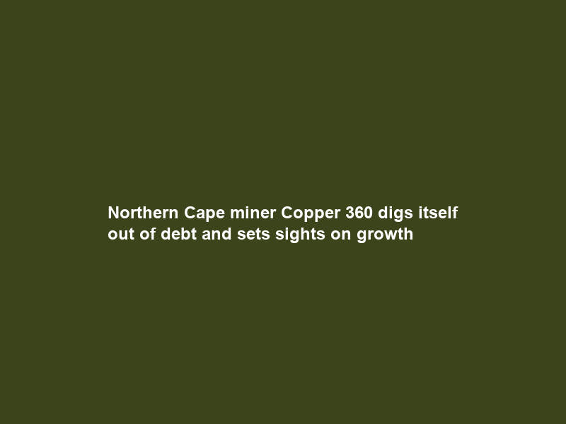 Northern Cape miner Copper 360 digs itself out of debt and sets sights on growth