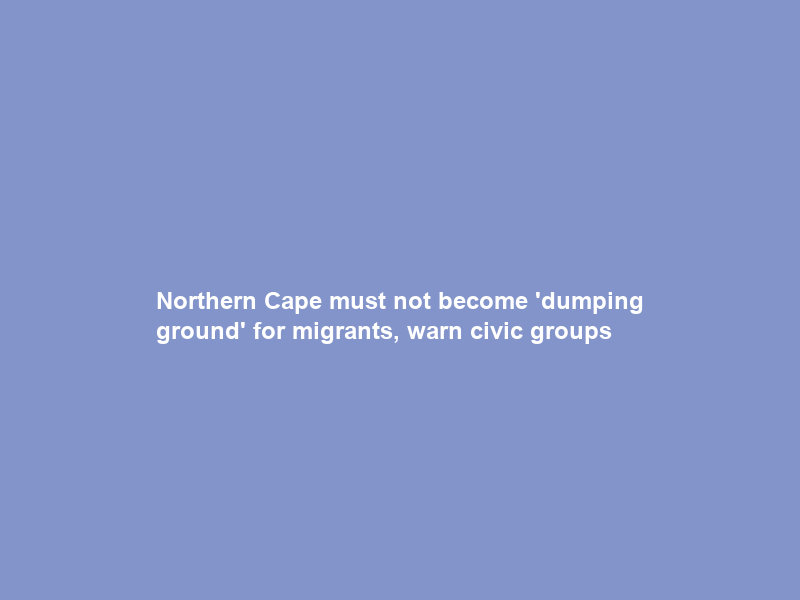 Northern Cape must not become ‘dumping ground’ for migrants, warn civic groups