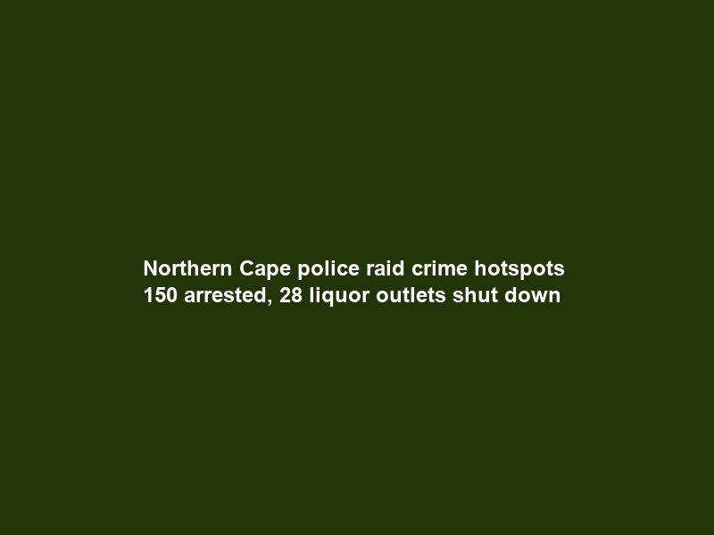 Northern Cape police raid crime hotspots – 150 arrested, 28 liquor outlets shut down