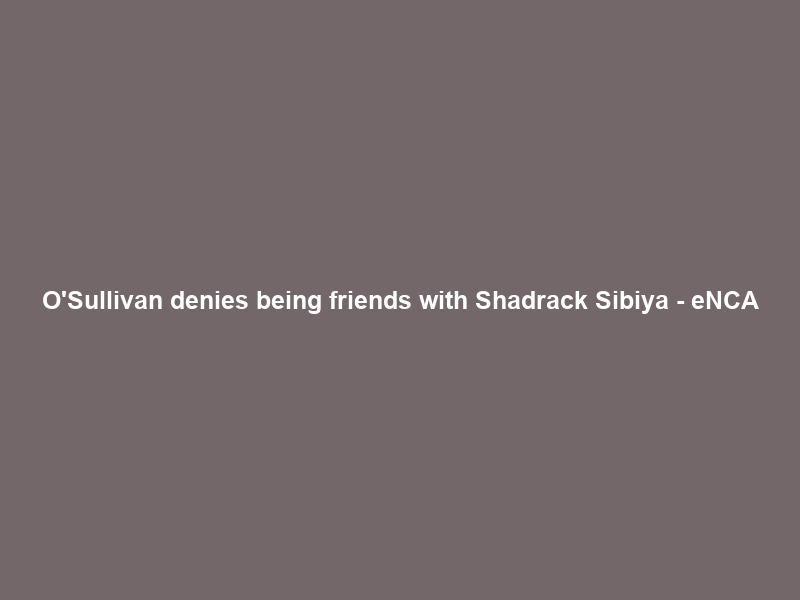 O’Sullivan denies being friends with Shadrack Sibiya – eNCA