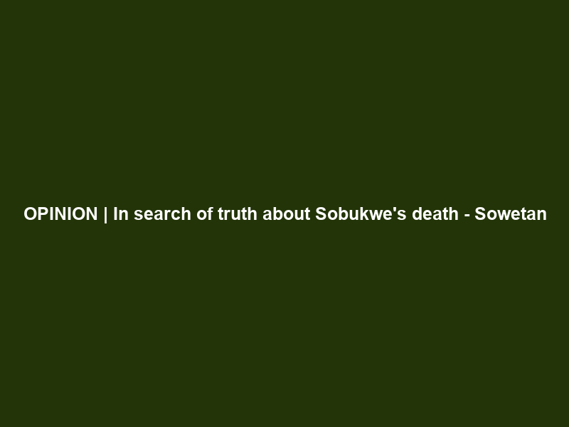 OPINION | In search of truth about Sobukwe’s death – Sowetan