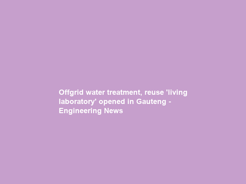 Offgrid water treatment, reuse ‘living laboratory’ opened in Gauteng – Engineering News