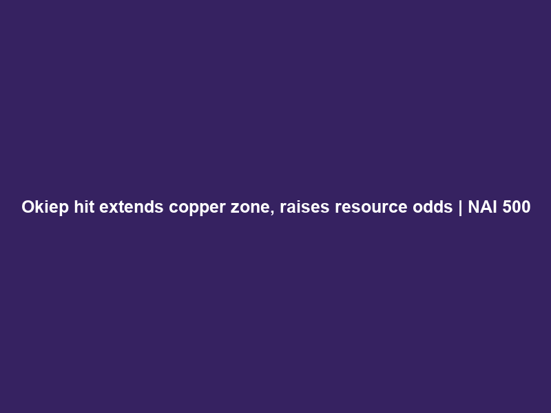 Okiep hit extends copper zone, raises resource odds | NAI 500