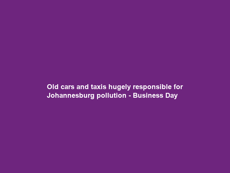 Old cars and taxis hugely responsible for Johannesburg pollution – Business Day