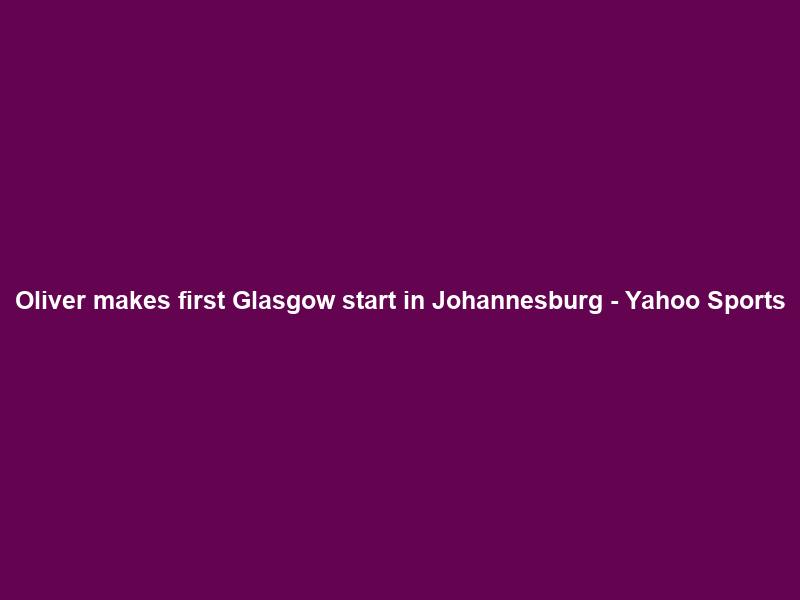 Oliver makes first Glasgow start in Johannesburg – Yahoo Sports