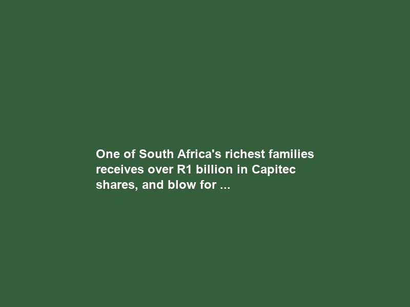 One of South Africa’s richest families receives over R1 billion in Capitec shares, and blow for …