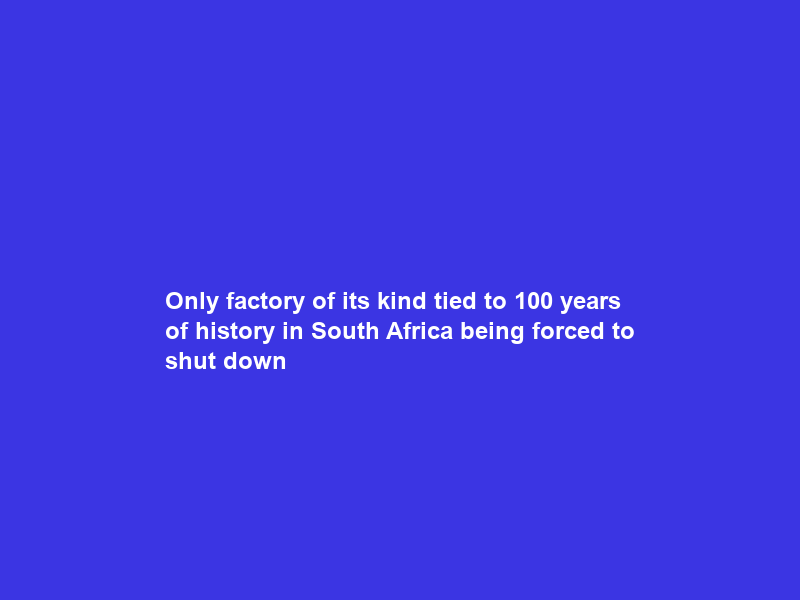 Only factory of its kind tied to 100 years of history in South Africa being forced to shut down