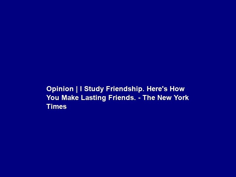 Opinion | I Study Friendship. Here’s How You Make Lasting Friends. – The New York Times