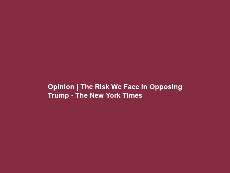 Opinion | The Risk We Face in Opposing Trump – The New York Times