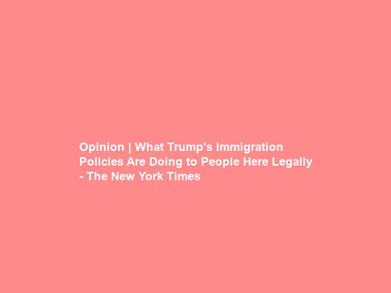 Opinion | What Trump’s Immigration Policies Are Doing to People Here Legally – The New York Times