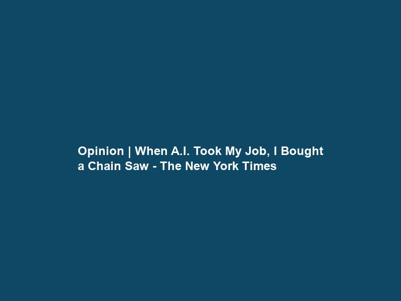 Opinion | When A.I. Took My Job, I Bought a Chain Saw – The New York Times