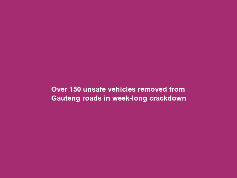 Over 150 unsafe vehicles removed from Gauteng roads in week-long crackdown