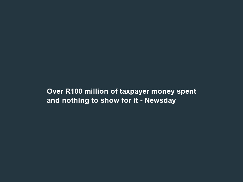 Over R100 million of taxpayer money spent and nothing to show for it – Newsday