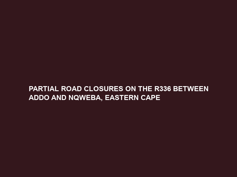 PARTIAL ROAD CLOSURES ON THE R336 BETWEEN ADDO AND NQWEBA, EASTERN CAPE