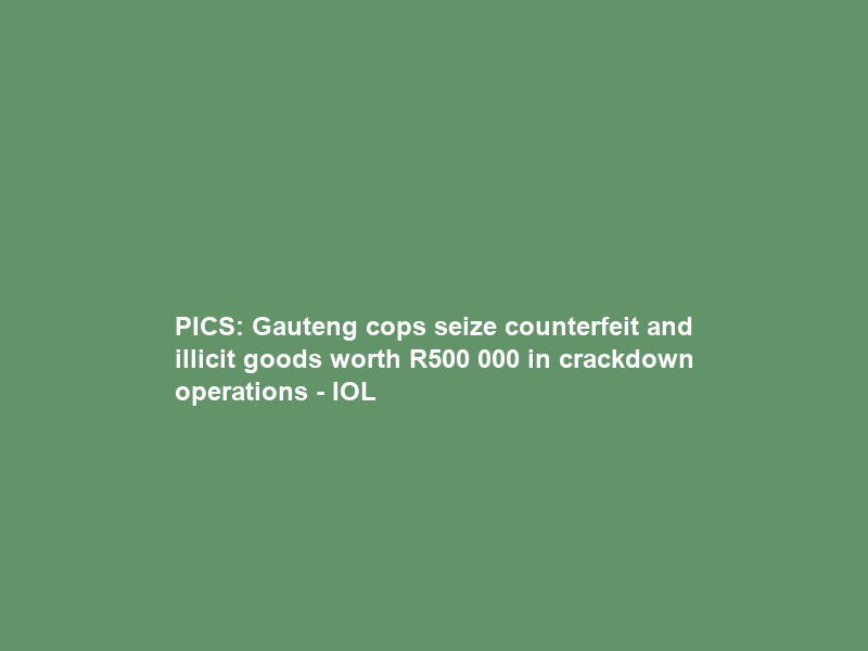 PICS: Gauteng cops seize counterfeit and illicit goods worth R500 000 in crackdown operations – IOL
