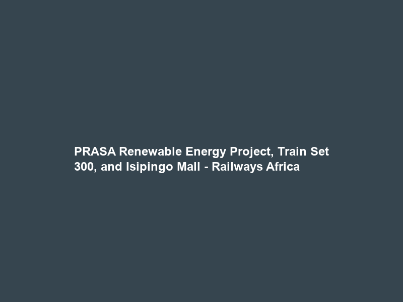 PRASA Renewable Energy Project, Train Set 300, and Isipingo Mall – Railways Africa
