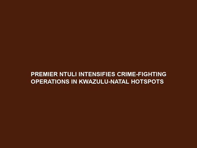 PREMIER NTULI INTENSIFIES CRIME-FIGHTING OPERATIONS IN KWAZULU-NATAL HOTSPOTS