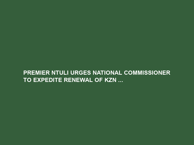 PREMIER NTULI URGES NATIONAL COMMISSIONER TO EXPEDITE RENEWAL OF KZN …