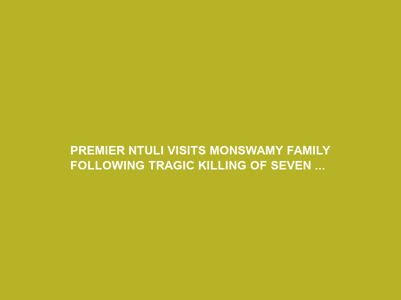 PREMIER NTULI VISITS MONSWAMY FAMILY FOLLOWING TRAGIC KILLING OF SEVEN …