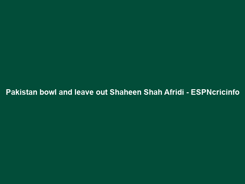 Pakistan bowl and leave out Shaheen Shah Afridi – ESPNcricinfo