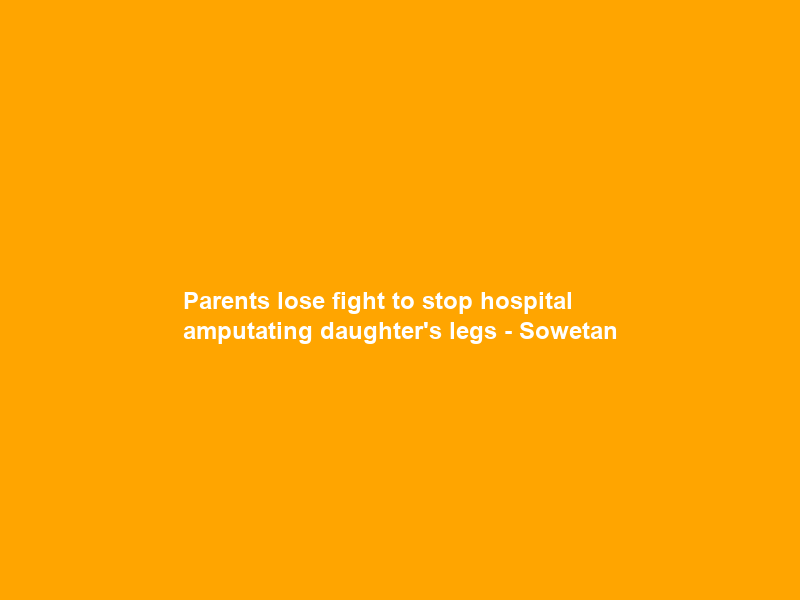Parents lose fight to stop hospital amputating daughter’s legs – Sowetan