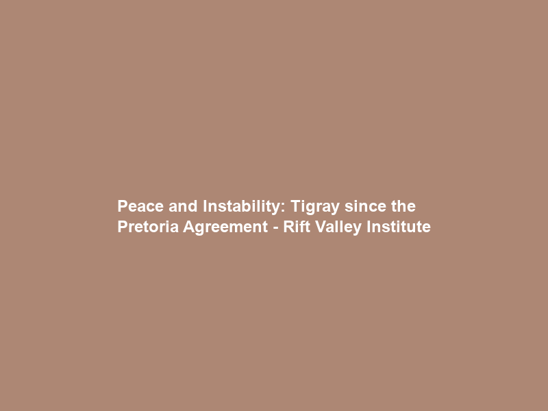 Peace and Instability: Tigray since the Pretoria Agreement – Rift Valley Institute