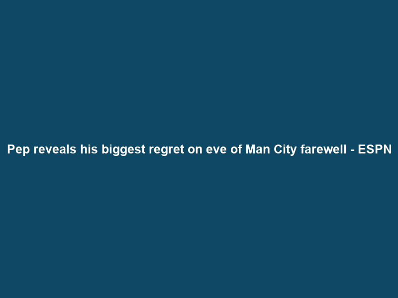 Pep reveals his biggest regret on eve of Man City farewell – ESPN