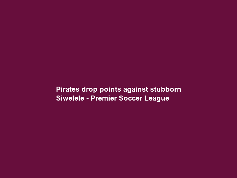 Pirates drop points against stubborn Siwelele – Premier Soccer League