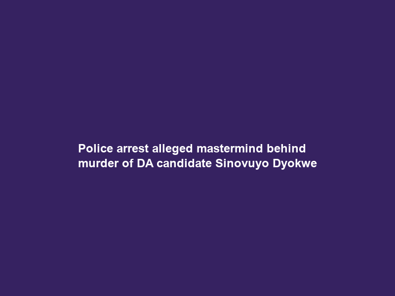 Police arrest alleged mastermind behind murder of DA candidate Sinovuyo Dyokwe