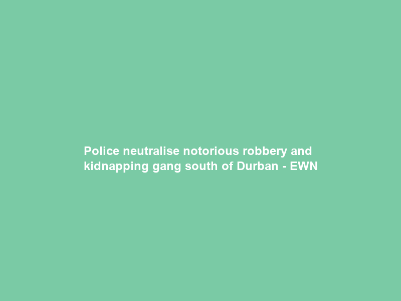Police neutralise notorious robbery and kidnapping gang south of Durban – EWN