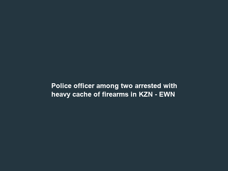 Police officer among two arrested with heavy cache of firearms in KZN – EWN